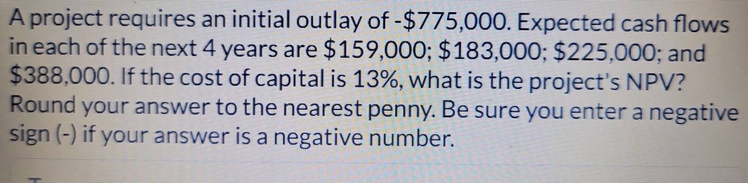 A project requires an initial outlay of - $775,000. Expected cash flows 
in each of the next 4 years are $159,000; $183,000; $225,000; and
$388,000. If the cost of capital is 13%, what is the project's NPV? 
Round your answer to the nearest penny. Be sure you enter a negative 
sign (-) if your answer is a negative number.