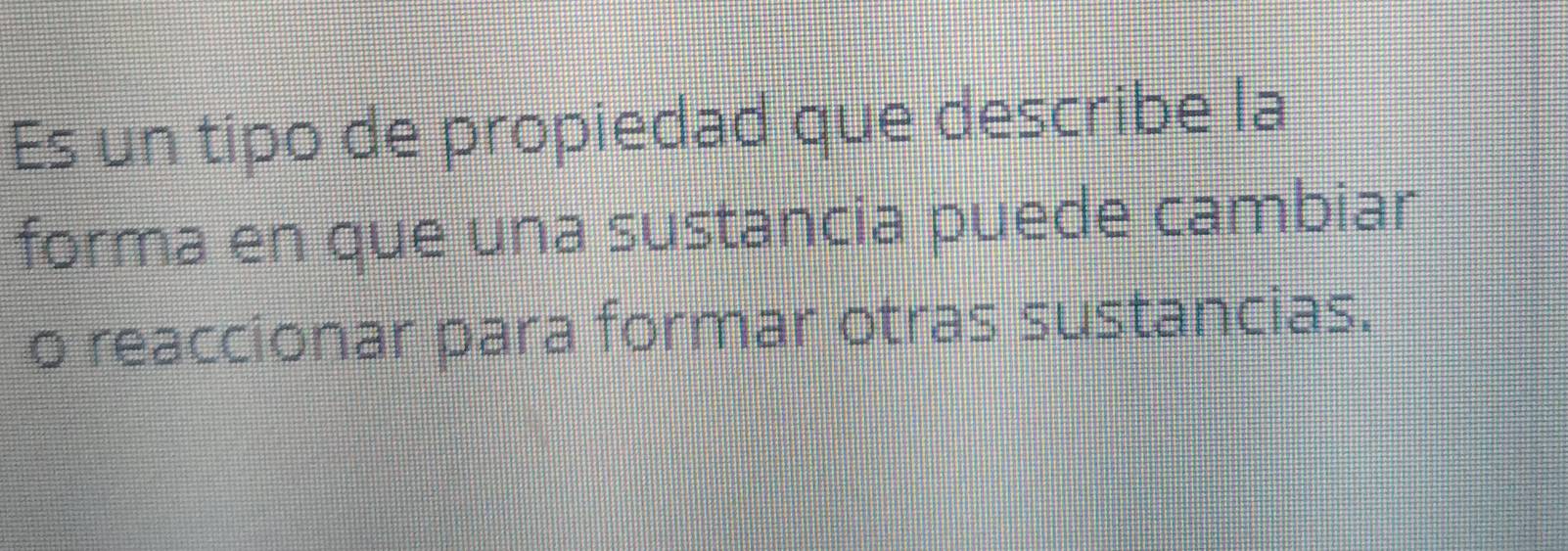 Es un tipo de propiedad que describe la 
forma en que una sustancia puede cambiar 
o reaccionar para formar otras sustancias.