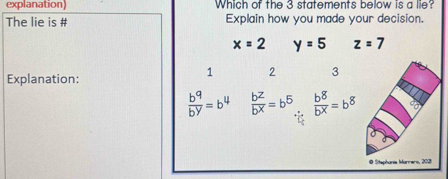 explanation) Which of the 3 statements below is a lie?
The lie is # Explain how you made your decision.
x=2 y=5 z=7
1 2 3
Explanation:
 b^9/b^y =b^4  b^z/b^X =b^5  b^8/b^x =b^8
© Stephanie Marrero, 2021