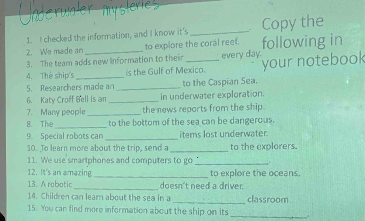 checked the information, and I know it’s _Copy the 
2. We made an _to explore the corál reef. following in 
3. The team adds new information to their every day. 
4. The ship's_ is the Gulf of Mexico. your notebook 
5. Researchers made an _to the Caspian Sea. 
6. Katy Croff Bell is an _in underwater exploration. 
7. Many people _the news reports from the ship. 
8. The_ to the bottom of the sea can be dangerous. 
9. Special robots can _items lost underwater. 
10. To learn more about the trip, send a _to the explorers. 
11. We use smartphones and computers to go _. 
12. It’s an amazing_ to explore the oceans. 
13. A robotic_ doesn’t need a driver. 
14. Children can learn about the sea in a _classroom. 
15. You can find more information about the ship on its 
_.