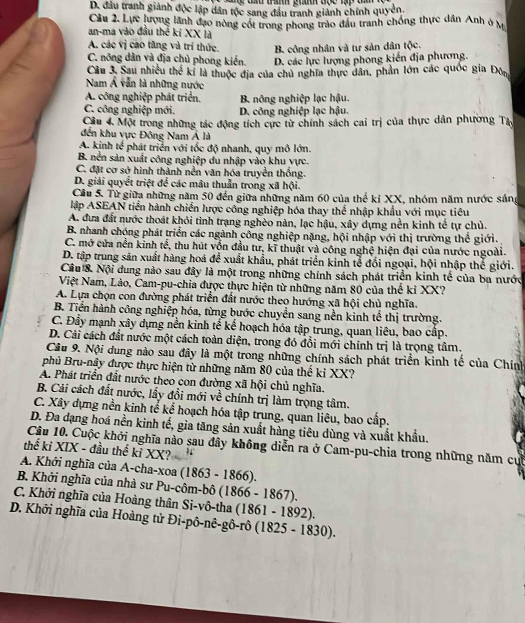 D. đầu tranh giảnh độc lập dân tộc sang đầu tranh giành chính quyền.
Câu 2. Lực lượng lãnh đạo nòng cốt trong phong trào đầu tranh chống thực dân Anh ở Mỹ
an-ma vào đầu thể ki XX là
A. các vị cao tăng và trí thức. B. công nhân và tư sản dân tộc.
C. nông dản và địa chủ phong kiến. D. các lực lượng phong kiến địa phương.
Câu 3. Sau nhiều thể kỉ là thuộc địa của chủ nghĩa thực dân, phần lớn các quốc gia Đông
Nam Á văn là những nước
A. công nghiệp phát triển. B. nông nghiệp lạc hậu.
C. công nghiệp mới. D. công nghiệp lạc hậu.
Câu 4. Một trong những tác động tích cực từ chính sách cai trị của thực dân phường Tây
đến khu vực Đông Nam Á là
A. kịnh tế phát triển với tốc độ nhanh, quy mô lớn.
B. nền sản xuất công nghiệp du nhập vào khu vực.
C. đặt cơ sở hình thành nền văn hóa truyền thống.
D. giải quyết triệt để các mâu thuẫn trong xã hội.
Câu 5. Từ giữa những năm 50 đến giữa những năm 60 của thế kỉ XX, nhóm năm nước sáng
lập ASEAN tiến hành chiến lược công nghiệp hóa thay thế nhập khẩu với mục tiêu
A. đưa đất nước thoát khói tình trạng nghèo nàn, lạc hậu, xây dựng nền kinh tế tự chủ.
B. nhanh chóng phát triển các ngành công nghiệp nặng, hội nhập với thị trường thể giới.
C. mở cứa nền kinh tế, thu hút vồn đầu tư, kĩ thuật và công nghệ hiện đại của nước ngoài.
D. tập trung sản xuất hàng hoá để xuất khẩu, phát triển kinh tế đối ngoại, hội nhập thế giới.
Câu 8. Nội dung nào sau đây là một trong những chính sách phát triển kinh tế của ba nước
Việt Nam, Lào, Cam-pu-chia được thực hiện từ những năm 80 của thế kỉ XX?
A. Lựa chọn con đường phát triển đất nước theo hướng xã hội chủ nghĩa.
B. Tiến hành công nghiệp hóa, từng bước chuyển sang nền kinh tế thị trường.
C. Đầy mạnh xây dựng nền kinh tế kế hoạch hóa tập trung, quan liêu, bao cấp.
D. Cải cách đất nước một cách toàn diện, trong đó đổi mới chính trị là trọng tâm.
Câu 9. Nội dung nào sau đây là một trong những chính sách phát triển kinh tế của Chính
phủ Bru-nậy được thực hiện từ những năm 80 của thế ki XX?
A. Phát triển đất nước theo con đường xã hội chủ nghĩa.
B. Cải cách đất nước, lấy đổi mới về chính trị làm trọng tâm.
C. Xây dựng nền kinh tế kế hoạch hóa tập trung, quan liêu, bao cấp.
D. Đa dạng hoá nền kinh tế, gia tăng sản xuất hàng tiêu dùng và xuất khẩu.
Cậu 10. Cuộc khởi nghĩa nào sau đây không diễn ra ở Cam-pu-chia trong những năm cuờ
thế ki XIX - đầu thế kỉ XX?
A. Khởi nghĩa của A-cha-xoa (1863 - 1 866)
B. Khởi nghĩa của nhà sư Pu-côm-bô ( 1866-1867).
C. Khởi nghĩa của Hoàng thân Si-vô-tha (1861 -1892
D. Khởi nghĩa của Hoàng tử Đi-pô-nê-gô-rô (1825 - 1830).