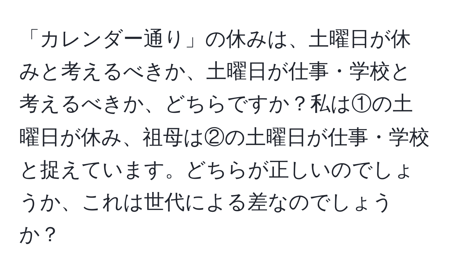 「カレンダー通り」の休みは、土曜日が休みと考えるべきか、土曜日が仕事・学校と考えるべきか、どちらですか？私は①の土曜日が休み、祖母は②の土曜日が仕事・学校と捉えています。どちらが正しいのでしょうか、これは世代による差なのでしょうか？