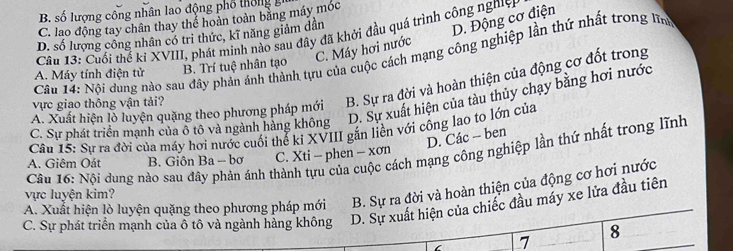 B. số lượng công nhân lao động phố thống
C. lao động tay chân thay thể hoàn toàn bằng máy móc
C. Máy hơi nước D. Động cơ điện
D. số lượng công nhân có trị thức, kĩ năng giảm dân
Câu 13: Cuối thế ki XVIII, phát minh nào sau đây đã khởi đầu quá trình công nghiện
Câu 14: Nội dung nào sau đây phản ánh thành tựu của cuộc cách mạng công nghiệp lần thứ nhất trong lĩn
A. Máy tính điện tử B. Trí tuệ nhân tạo
A. Xuất hiện lồ luyện quặng theo phương pháp mới B. Sự ra đời và hoàn thiện của động cơ đốt trong
D. Sự xuất hiện của tàu thủy chạy bằng hơi nước
vực giao thông vận tải?
C. Sự phát triển mạnh của ô tô và ngành hàng không
Câu 15: Sự ra đời của máy hơi nước cuối thể kỉ XVIII gắn liền với công lao to lớn của
D. Các - ben
Cầu 16: Nội dung nào sau đây phản ánh thành tựu của cuộc cách mạng công nghiệp lần thứ nhất trong lĩnh
A. Giêm Oát B. Giôn Ba - bơ C. Xti - phen - xơn
vực luyện kim?
B. Sự ra đời và hoàn thiện của động cơ hơi nước
A. Xuất hiện lò luyện quặng theo phương pháp mới D. Sự xuất hiện của chiếc đầu máy xe lửa đầu tiên
C. Sự phát triển mạnh của ô tô và ngành hàng không
7
8