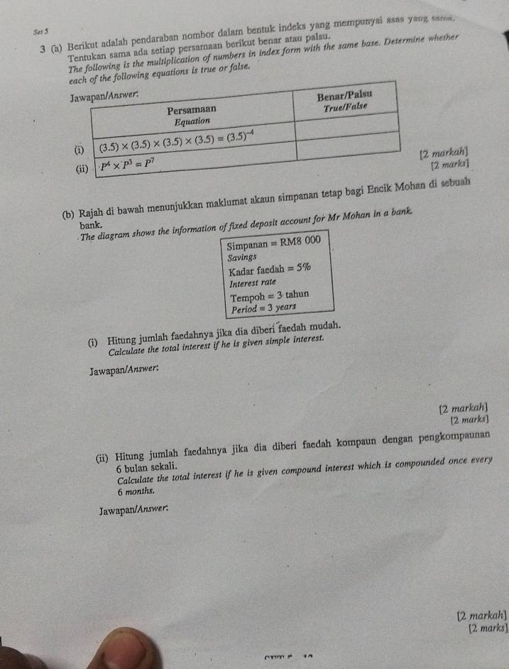 Set 5
3 (a) Berikut adalah pendaraban nombor dalam bentuk indeks yang mempunyal asas yang sarms.
Tentukan sama ada setiap persamaan berikut benar atau palsu.
The following is the multiplication of numbers in index form with the same base. Determine whether
he following equations is true or false.
markah]
[2 marks]
(b) Rajah di bawah menunjukkan maklumat akaun simpanan tetap bagi Encik Mohan di sebuah
The diagram shows the information of fixed deposit account for Mr Mohan in a bank.
bank.
Simpanan =RM8000
Savings
Kadar faedah =5%
Interest rate
Tempoh =3 tahun
Period =3 years
(i) Hitung jumlah faedahnya jika dia diberi faedah mudah.
Calculate the total interest if he is given simple interest.
Jawapan/Answer:
[2 markah]
[2 marks]
(ii) Hitung jumlah faedahnya jika dia diberi faedah kompaun dengan pengkompaunan
6 bulan sekali.
Calculate the total interest if he is given compound interest which is compounded once every
6 months.
Jawapan/Answer.
[2 markah]
[2 marks]