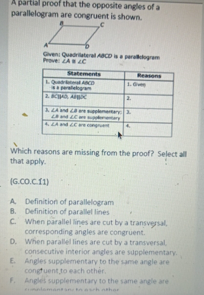 A partial proof that the opposite angles of a
parallelogram are congruent is shown.
Given: Quadrilateral ABCD is a parallelogram
Prove: ∠ A ∠ C
Which reasons are missing from the proof? Select all
that apply.
(G.CO.C.11)
A. Definition of parallelogram
B. Definition of parallel lines
C. When parallel lines are cut by a transversal,
corresponding angles are congruent.
D. When parallel lines are cut by a transversal,
consecutive interior angles are supplementary.
E. Angles supplementary to the same angle are
congruent to each other.
F. Angles supplementary to the same angle are
cunnlamantany to each othar