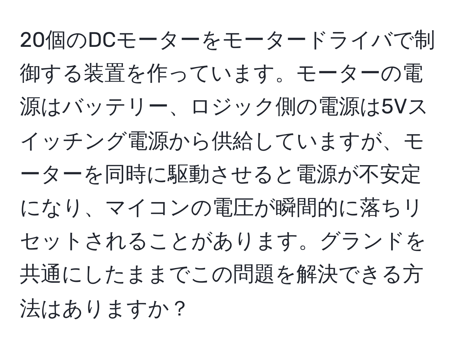 20個のDCモーターをモータードライバで制御する装置を作っています。モーターの電源はバッテリー、ロジック側の電源は5Vスイッチング電源から供給していますが、モーターを同時に駆動させると電源が不安定になり、マイコンの電圧が瞬間的に落ちリセットされることがあります。グランドを共通にしたままでこの問題を解決できる方法はありますか？