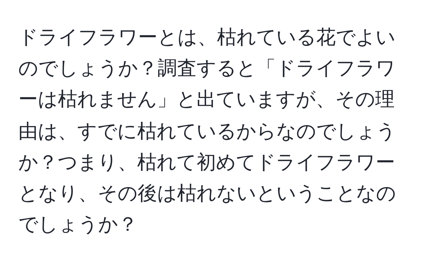 ドライフラワーとは、枯れている花でよいのでしょうか？調査すると「ドライフラワーは枯れません」と出ていますが、その理由は、すでに枯れているからなのでしょうか？つまり、枯れて初めてドライフラワーとなり、その後は枯れないということなのでしょうか？