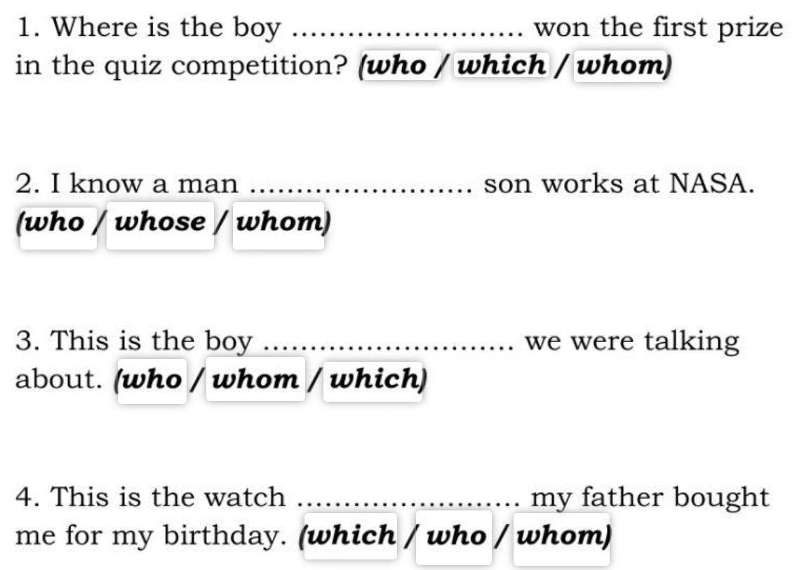 Where is the boy _won the first prize 
in the quiz competition? (who / which / whom) 
2. I know a man _son works at NASA. 
(who / whose / whom) 
3. This is the boy _we were talking 
about. (who / whom / which) 
4. This is the watch _my father bought 
me for my birthday. (which / who / whom)