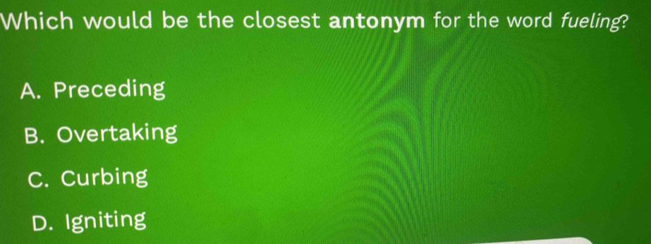Which would be the closest antonym for the word fueling?
A. Preceding
B. Overtaking
C. Curbing
D. Igniting