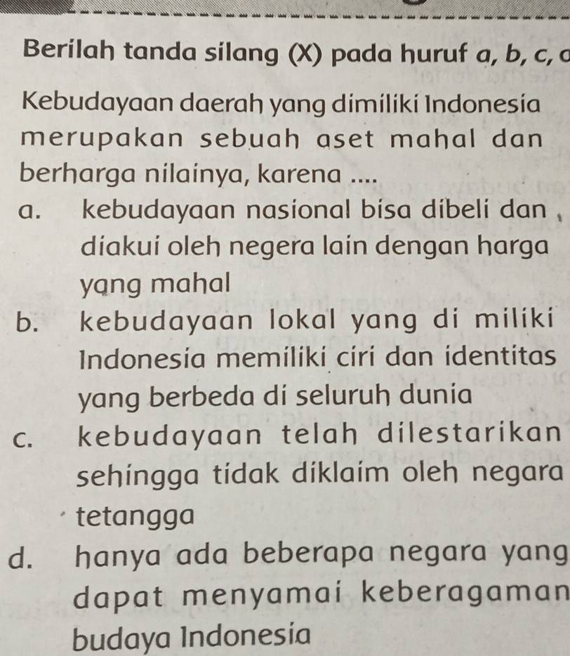 Berilah tanda silang (X) pada huruf a, b, c, c
Kebudayaan daerah yang dimiliki Indonesia
merupakan sebuah aset mahal dan 
berharga nilainya, karena ....
a. kebudayaan nasional bisa dibeli dan .
diakui oleh negera lain dengan harga
yang mahal
b. kebudayaan lokal yang di miliki
Indonesía memiliki ciri dan identitas
yang berbeda di seluruh dunia
C. £ kebudayaan telah dilestarikan 
sehingga tídak diklaim oleh negara
tetangga
d. hanya ada beberapa negara yang
dapat menyamai keberagaman
budaya Indonesia