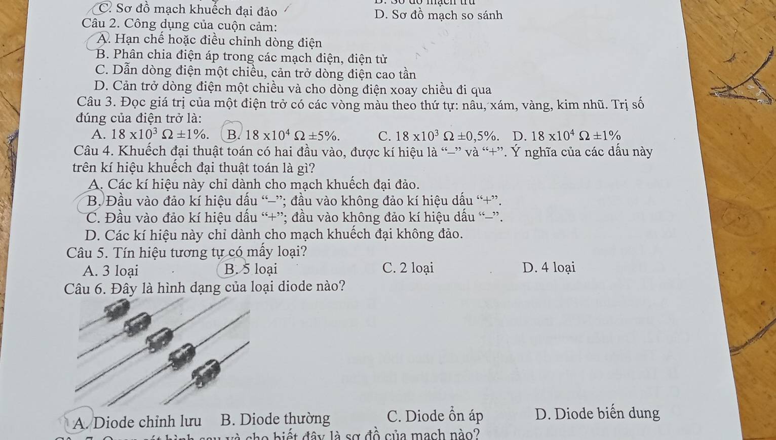 C. Sơ đồ mạch khuếch đại đảo D. Sơ đồ mạch so sánh
Câu 2. Công dụng của cuộn cảm:
A. Hạn chế hoặc điều chỉnh dòng điện
B. Phân chia điện áp trong các mạch điện, điện tử
C. Dẫn dòng điện một chiều, cản trở dòng điện cao tần
D. Cản trở dòng điện một chiều và cho dòng điện xoay chiều đi qua
Câu 3. Đọc giá trị của một điện trở có các vòng màu theo thứ tự: nâu, xám, vàng, kim nhũ. Trị số
đúng của điện trở là:
A. 18* 10^3Omega ± 1% . B. 18* 10^4Omega ± 5% . C. 18* 10^3Omega ± 0,5% . D. 18* 10^4Omega ± 1%
Câu 4. Khuếch đại thuật toán có hai đầu vào, được kí hiệu là “-” và “+”. Ý nghĩa của các dấu này
trên kí hiệu khuếch đại thuật toán là gì?
A. Các kí hiệu này chỉ dành cho mạch khuếch đại đảo.
B. Đầu vào đảo kí hiệu dấu “−”; đầu vào không đảo kí hiệu dấu “+”.
C. Đầu vào đảo kí hiệu dấu “+”; đầu vào không đảo kí hiệu dấu “”.
D. Các kí hiệu này chỉ dành cho mạch khuếch đại không đảo.
Câu 5. Tín hiệu tương tự có mẫy loại?
A. 3 loại B. 5 loại C. 2 loại D. 4 loại
Câu 6. Đây là hình dạng của loại diode nào?
A. Diode chỉnh lưu B. Diode thường
C. Diode ổn áp D. Diode biến dung
diết đây là sơ đồ của mạch nào?