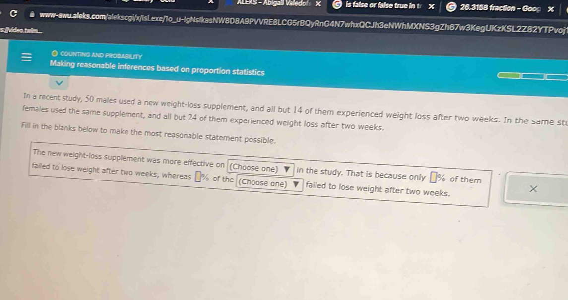 ALEKS - Abigail Valedof X is false or false true in t X 26.3158 fraction - Goog 
www-awu.aleks.com/alekscgi/x/IsL.exe/1o_u-IgNsIkasNW8D8A9PVVRE8LCG5rBQyRnG4N7whxQCJh3eNWhMXNS3gZh67w3KegUKzKSL2Z82YTPvoj 
s:[]video.twim 
O COUNTING AND PROBABILITY 
Making reasonable inferences based on proportion statistics 
In a recent study, 50 males used a new weight-loss supplement, and all but 14 of them experienced weight loss after two weeks. In the same stu 
females used the same supplement, and all but 24 of them experienced weight loss after two weeks. 
Fill in the blanks below to make the most reasonable statement possible. 
The new weight-loss supplement was more effective on (Choose one) in the study. That is because only _ % of them 
failed to lose weight after two weeks, whereas % of the (Choose one) failed to lose weight after two weeks.
X