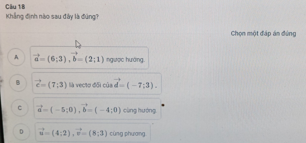 Khẳng định nào sau đây là đúng?
Chọn một đáp án đúng
A vector a=(6;3), vector b=(2;1) ngược hướng.
B vector c=(7;3) là vectơ đối của vector d=(-7;3).
C vector a=(-5;0), vector b=(-4;0) cùng hướng.
D vector u=(4;2), vector v=(8;3) cùng phương.