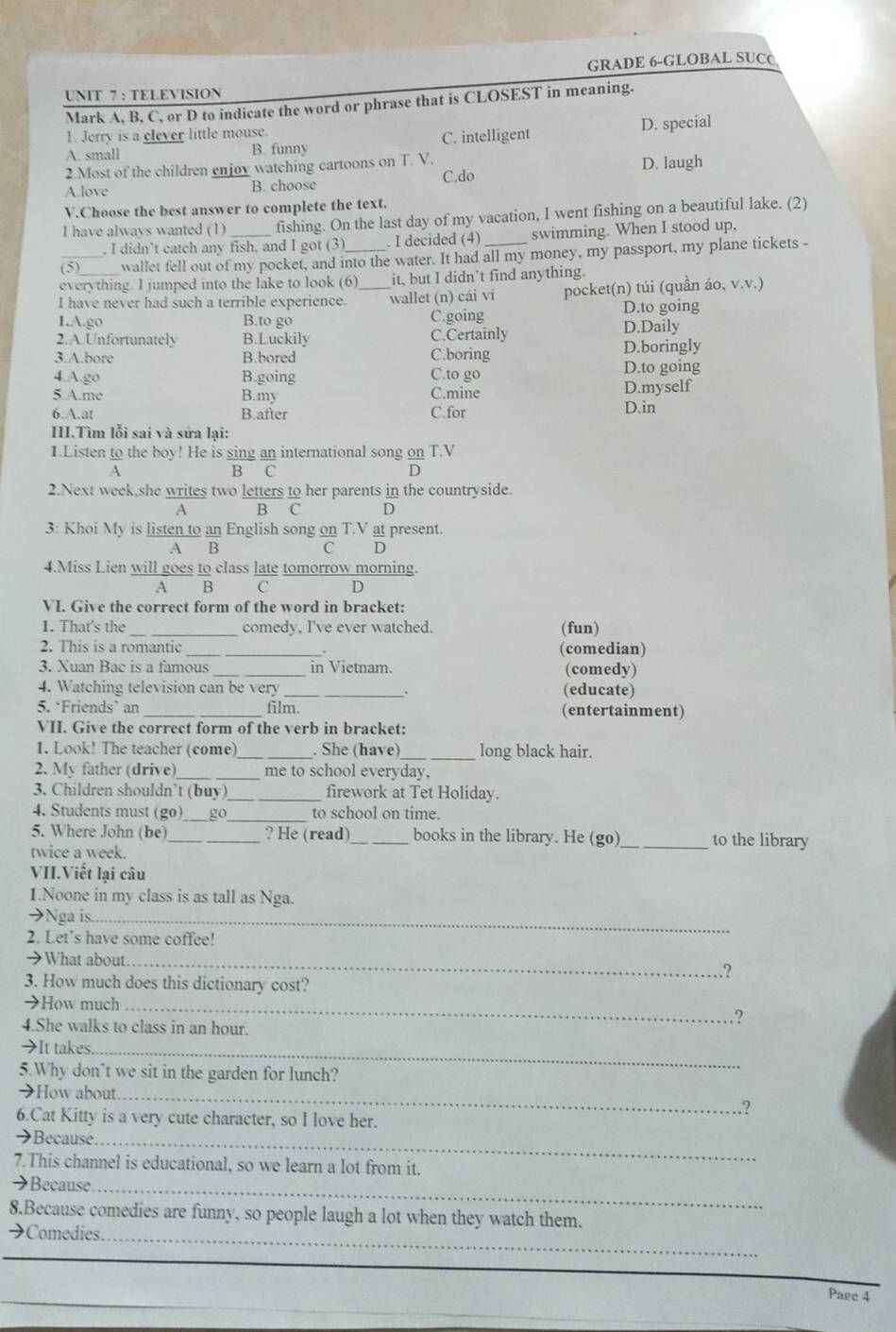 GRADE 6-GLOBAL SUC@
UNIT 7 : TELEVISION
Mark A, B, C, or D to indicate the word or phrase that is CLOSEST in meaning.
1. Jerry is a clever little mouse.
A. small B. funny C. intelligent D. special
2.Most of the children enjoy watching cartoons on T. V.
A.love B. choose C.do D. laugh
V.Choose the best answer to complete the text.
I have always wanted (1)_ fishing. On the last day of my vacation, I went fishing on a beautiful lake. (2)
, I didn’t catch any fish, and I got (3) . I decided (4) swimming. When I stood up,
_(5) wallet fell out of my pocket, and into the water. It had all my money, my passport, my plane tickets -
everything. I jumped into the lake to look (6) it, but I didn’t find anything.
I have never had such a terrible experience. _wallet (n) cái vi pocket(n) túi (quần áo, v.v.)
D.to going
I.A.go B.to go C.going D.Daily
2.A.Unfortunately B.Luckily C.Certainly D.boringly
3.A.bore B.bored C.boring
4.A.go B.going C.to go D.to going
5.A.me B.my C.mine D.myself
6.A.at B.after C.for D.in
III.Tìm lỗi sai và sửa lại:
1.Listen to the boy! He is sing an international song on T.V
A B C D
2.Next week,she writes two letters to her parents in the countryside.
A B C D
3: Khoi My is listen to an English song on T.V at present.
A B C D
4.Miss Lien will goes to class late tomorrow morning.
A B C D
VI. Give the correct form of the word in bracket:
1. That's the _comedy. I've ever watched. (fun)
2. This is a romantic _(comedian)
.
3. Xuan Bac is a famous _in Vietnam. (comedy)
4. Watching television can be very _(educate)
.
5. ‘Friends` an __film. (entertainment)
VII. Give the correct form of the verb in bracket:
1. Look! The teacher (come)_ . She (have)_ long black hair.
2. My father (drive)_ me to school everyday,
3. Children shouldn’t (buy)_ firework at Tet Holiday.
4. Students must (go) _go_ to school on time.
5. Where John (be)_ _? He (read)_ books in the library. He (go)_ to the library
twice a week.
VII.Viết lại câu
1.Noone in my class is as tall as Nga.
→Nga is_
2. Let's have some coffee!
→What about _.?
3. How much does this dictionary cost?
→How much_ .?
4.She walks to class in an hour.
→It takes_
5.Why don't we sit in the garden for lunch?
→How about._
.?
6.Cat Kitty is a very cute character, so I love her.
→Because._
7.This channel is educational, so we learn a lot from it.
_
→Because
8.Because comedies are funny, so people laugh a lot when they watch them.
→Comedies._
_
_
Page 4