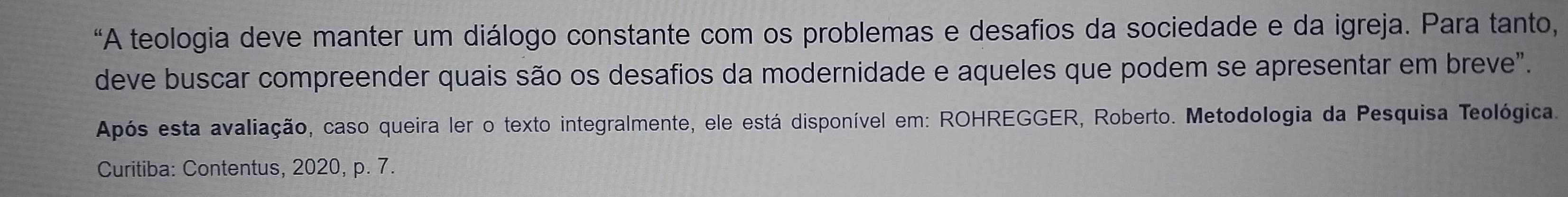 “A teologia deve manter um diálogo constante com os problemas e desafios da sociedade e da igreja. Para tanto, 
deve buscar compreender quais são os desafios da modernidade e aqueles que podem se apresentar em breve". 
Após esta avaliação, caso queira ler o texto integralmente, ele está disponível em: ROHREGGER, Roberto. Metodologia da Pesquisa Teológica. 
Curitiba: Contentus, 2020, p. 7.