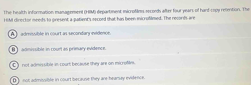 The health information management (HIM) department microfilms records after four years of hard copy retention. The
HIM director needs to present a patient's record that has been microfilmed. The records are
A admissible in court as secondary evidence.
B admissible in court as primary evidence.
C) not admissible in court because they are on microfilm.
D) not admissible in court because they are hearsay evidence.