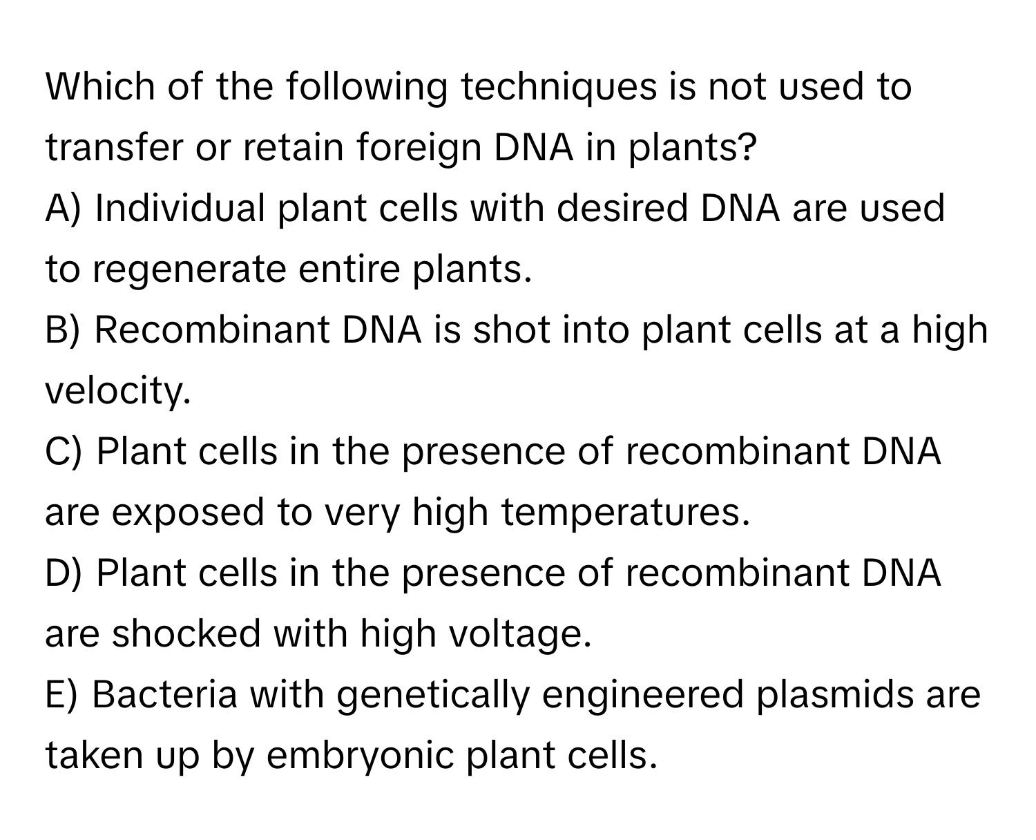 Which of the following techniques is not used to transfer or retain foreign DNA in plants?

A) Individual plant cells with desired DNA are used to regenerate entire plants.
B) Recombinant DNA is shot into plant cells at a high velocity.
C) Plant cells in the presence of recombinant DNA are exposed to very high temperatures.
D) Plant cells in the presence of recombinant DNA are shocked with high voltage.
E) Bacteria with genetically engineered plasmids are taken up by embryonic plant cells.