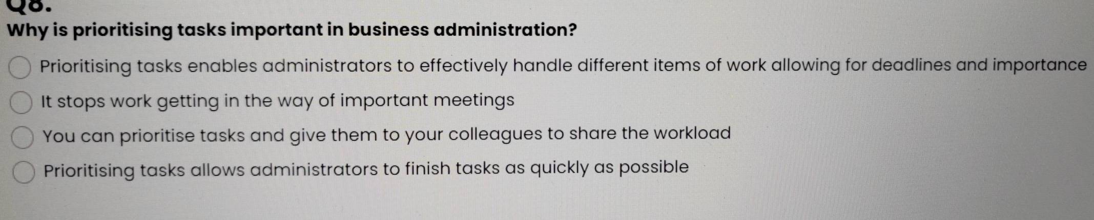 Why is prioritising tasks important in business administration?
Prioritising tasks enables administrators to effectively handle different items of work allowing for deadlines and importance
It stops work getting in the way of important meetings
You can prioritise tasks and give them to your colleagues to share the workload
Prioritising tasks allows administrators to finish tasks as quickly as possible