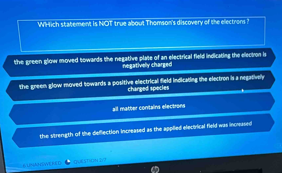 WHich statement is NOT true about Thomson's discovery of the electrons ?
the green glow moved towards the negative plate of an electrical field indicating the electron is
negatively charged
the green glow moved towards a positive electrical field indicating the electron is a negatively
charged species
all matter contains electrons
the strength of the deflection increased as the applied electrical field was increased
6 UNANSWERED QUESTION 2/7