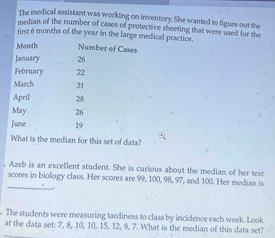 The medical assistant was working on inventory. She wanted to figure out the 
median of the number of cases of protective sheeting that were used for the 
first 6 months of the year in the large medical practice. 
. . .
Month
Number of Cases 
January 26
February 22
March 31
April 28
May 26
June 19
What is the median for this set of data? 
. Azeb is an excellent student. She is curious about the median of her test 
_ 
scores in biology class. Her scores are 99, 100, 98, 97, and 100. Her median is 
. The students were measuring tardiness to class by incidence each week. Look 
at the data set: 7, 8, 10, 10, 15, 12, 8, 7. What is the median of this data set?