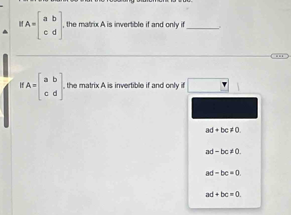 If A=beginbmatrix a&b c&dendbmatrix , the matrix A is invertible if and only if_
11 A=beginbmatrix a&b c&dendbmatrix , the matrix A is invertible if and only if
ad+bc!= 0.
a -bc!= 0.
ad -bc=0.
ad+bc=0.