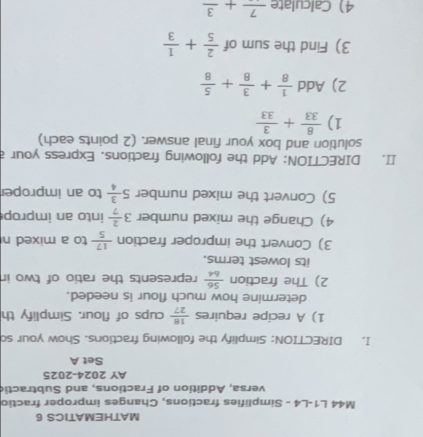 MATHEMATICS 6 
M44 L1-L4 - Simplifies fractions, Changes improper fractio 
versa, Addition of Fractions, and Subtractic 
AY 2024-2025 
Set A 
I. DIRECTION: Simplify the following fractions. Show your so 
1) A recipe requires  18/27  cups of flour. Simplify th 
determine how much flour is needed. 
2) The fraction  56/64  represents the ratio of two in 
its lowest terms. 
3) Convert the improper fraction  17/5  to a mixed n 
4) Change the mixed number 3 2/7  into an improp 
5) Convert the mixed number 5 3/4  to an improper 
II. DIRECTION: Add the following fractions. Express your a 
solution and box your final answer. (2 points each) 
1)  8/33 + 3/33 
2) Add  1/8 + 3/8 + 5/8 
3) Find the sum of  2/5 + 1/3 
4 Calculate frac 7+frac 3