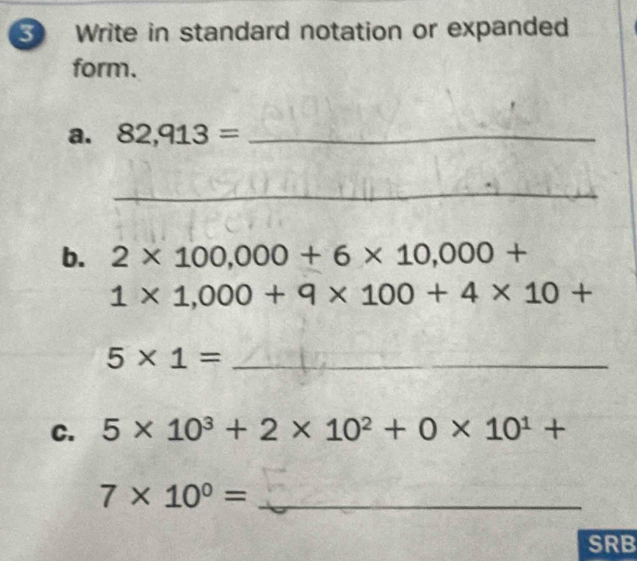 Write in standard notation or expanded 
form. 
a. 82,913= _ 
_ 
b. 2* 100,000+6* 10,000+
1* 1,000+9* 100+4* 10+
_ 5* 1=
C. 5* 10^3+2* 10^2+0* 10^1+
7* 10^0= _ 
SRB