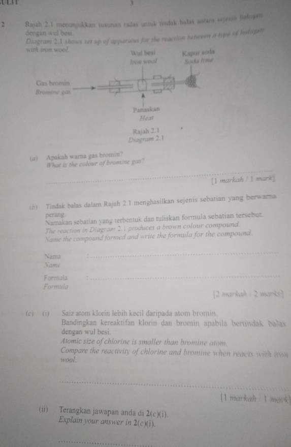 3 
2 Rajah 2.1 menunjukkan ruxunan radas untuk tindak halas antara sejesia liefogen 
dengan wul besi 
Duzgram 2,1 shows set up of apparand for the reaction benween a type of hohogett 
(a) Apakah warna gas bromin? 
_ 
What is the colour of bromine gas? 
[I markah / l mark] 
(h) Tindak balas dalam Rajah 2 1 menghasilkan sejenis sebatian yang berwarma 
perang 
Namakan sebatian yang terbentuk dan tuliskan formula sebatian tersebur. 
The reaction in Diagram 2.1 produces a brown colour compound. 
Name the compound formed and write the formula for the compound. 
Nama . 
_ 
Name 
Formula 
_ 
Formula 
[2 markah : 2 warks] 
(c) (1) Saiz atom klorin lebih kecil daripada atom bromin. 
Bandingkan kereaktifan klorin dan bromin apabila bertindak balax 
dengan wul besi. 
Atomic size of chlorine is smaller than bromine atom. 
Compare the reactivity of chlorine and bromine when reacts with aon 
wool. 
_ 
[I markah I mark] 
(i) Terangkan jawapan anda di 2(c)(1)
Explain your answer in 2(c)(i). 
_