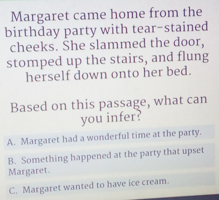 Margaret came home from the
birthday party with tear-stained
cheeks. She slammed the door,
stomped up the stairs, and flung
herself down onto her bed.
Based on this passage, what can
you infer?
A. Margaret had a wonderful time at the party.
B. Something happened at the party that upset
Margaret.
C. Margaret wanted to have ice cream.