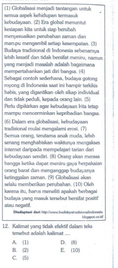 (1) Globalisasi menjadi tantangan untuk
semua aspek kehidupan termasuk
kebudayaan. (2) Era global menuntut
kesiapan kita untuk siap berubah
menyesuaikan perubahan zaman dan
mampu mengambil setiap kesempatan. (3)
Budaya tradisional di Indonesia sebenarnya
lebih kreatif dan tidak bersifat meniru, namun
yang menjadi masalah adalah bagaimana
mempertahankan jati diri bangsa. (4)
Sebagai contoh sederhana, budaya gotong
royong di Indonesia saat ini hampir terkikis
habis, yang digantikan oleh sikap individual
dan tidak peduli, kepada orang lain. (5)
Perlu dipikirkan agar kebudayaan kita tetap
mampu mencerminkan kepribadian bangsa.
(6) Dalam era globalisasi, kebudayaan
tradisional mulai mengalami erosi. (7)
Semua orang, terutama anak muda, lebih
senang menghabiskan waktunya mengakses
internet daripada mempelajari tarian dari
kebudayaan sendiri. (8) Orang akan merasa
bangga ketika dapat meniru gaya berpakaian
orang barat dan menganggap budayanya
ketinggalan zaman. (9) Globalisasi akan
selalu memberikan perubahan. (10) Oleh
karena itu, harus meneliti apakah berbagai
budaya yang masuk tersebut bersifat positif
atau negatif.
Diadaptasi dari http://www.budidayatradisionalindonesia.
blogspot. co.id/
12. Kalimat yang tidak efektif dalam teks
tersebut adalah kalimat ....
A. (1) D. (8)
B. (2) E. (10)
C. (5)