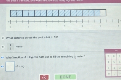 the pool is a meters. She wants to know how many logs she needs. 
6 
< What distance across the pool is left to fill?
 1/3  meter
€ What fraction of a log can Kate use to fill the remaining  1/3  meter? 9
6
□ of a log
3
- 
DONE