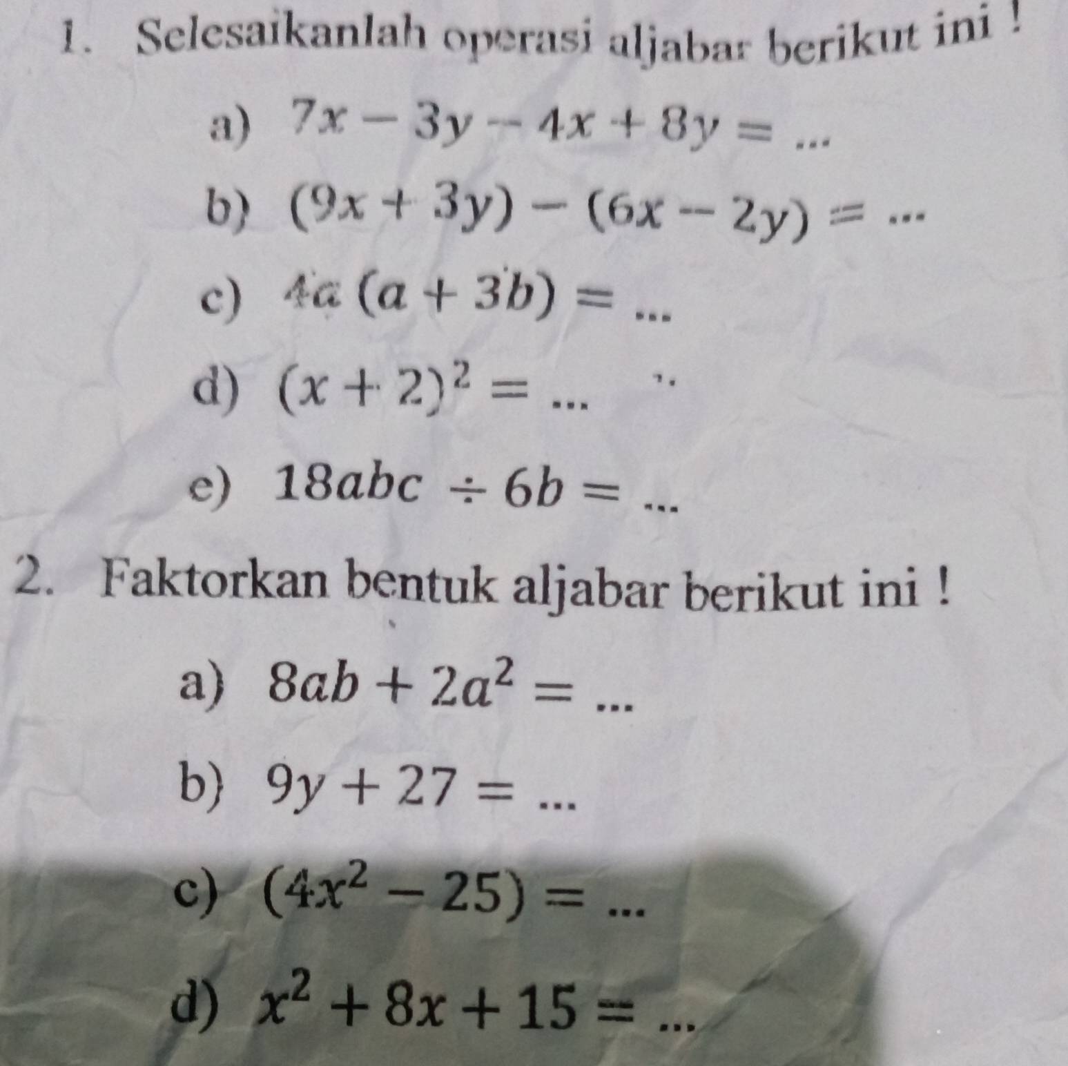 Selesaikanlah operasi aljabar berikut ini ! 
a) 7x-3y-4x+8y=... _ 
b) (9x+3y)-(6x-2y)= _ 
c) 4a(a+3b)=... 
d) (x+2)^2=... 
e) 18abc/ 6b=... 
2. Faktorkan bentuk aljabar berikut ini ! 
a) 8ab+2a^2=... 
b) 9y+27=... 
c) (4x^2-25)=... 
d) x^2+8x+15= _