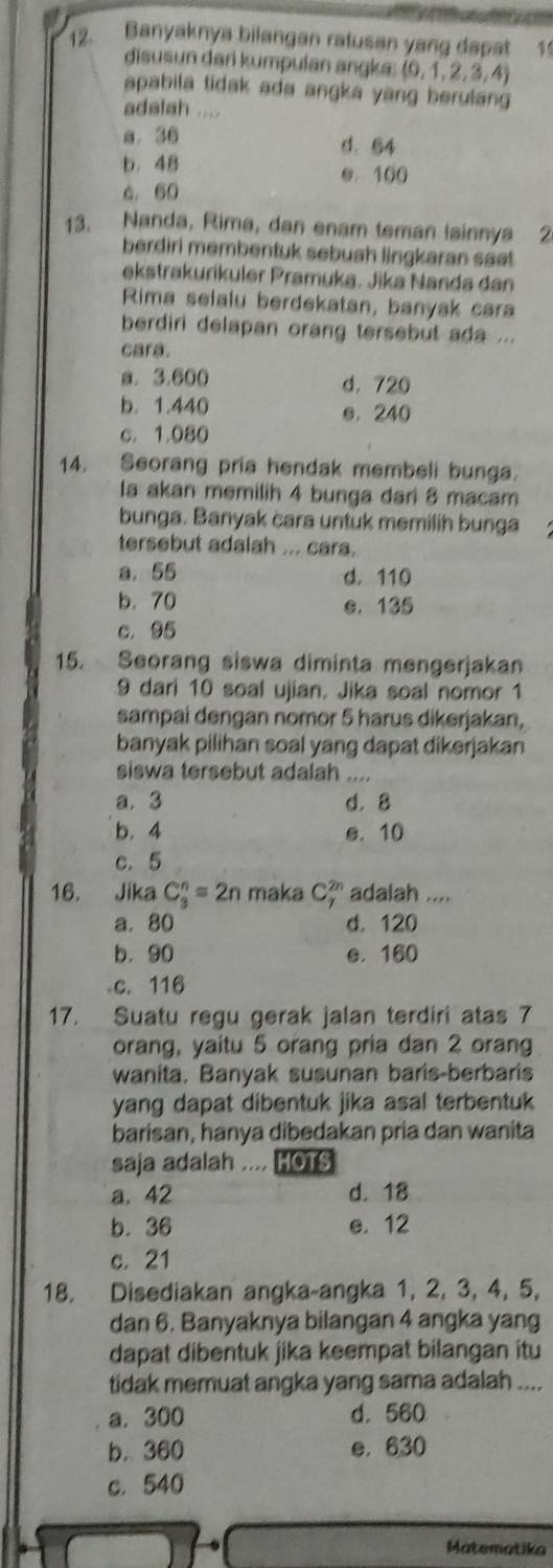 Banyaknya bilangan ratusan yang dapat 1
disusun dari kumpulan angka: (0,1,2,3,4)
apabila tidak ada angka yang berulan 
adalah ....
0. 36 d. 64
b. 48 e. 100
6. 60
13. Nanda, Rima, dan enam teman lainnya 2
berdiri membentuk sebush lingkaran saet.
ekstrakurikuler Pramuka. Jika Nanda dan
Rima selalu berdekatan, banyak cara
berdiri delapan orang tersebut ada ...
cara.
a. 3.600 d. 720
b. 1.440 e. 240
c. 1.080
14. Seorang pria hendak membeli bunga.
la akan memilih 4 bunga dari 8 macam
bunga. Banyak cara untuk memilih bunga
tersebut adalah ... cara.
a. 55 d. 110
b. 70 e. 135
c. 95
15. Seorang siswa diminta mengerjakan
9 dari 10 soal ujian. Jika soal nomor 1
sampai dengan nomor 5 harus dikerjakan,
banyak pilihan soal yang dapat dikerjakan
siswa tersebut adalah ....
a. 3 d.8
b. 4 e. 10
c. 5
16. Jika C_3^n=2n maka C_7^(2n) adalah ....
a. 80 d. 120
b. 90 e. 160
c. 116
17. Suatu regu gerak jalan terdiri atas 7
orang, yaitu 5 orang pria dan 2 orang
wanita. Banyak susunan baris-berbaris
yang dapat dibentuk jika asal terbentuk 
barisan, hanya dibedakan pria dan wanita
saja adalah .... HOTS
a. 42 d. 18
b. 36 e. 12
c. 21
18. Disediakan angka-angka 1, 2, 3, 4, 5,
dan 6. Banyaknya bilangan 4 angka yang
dapat dibentuk jika keempat bilangan itu
tidak memuat angka yang sama adalah ....
a. 300 d. 560
b. 360 e. 630
c. 540
Matematika