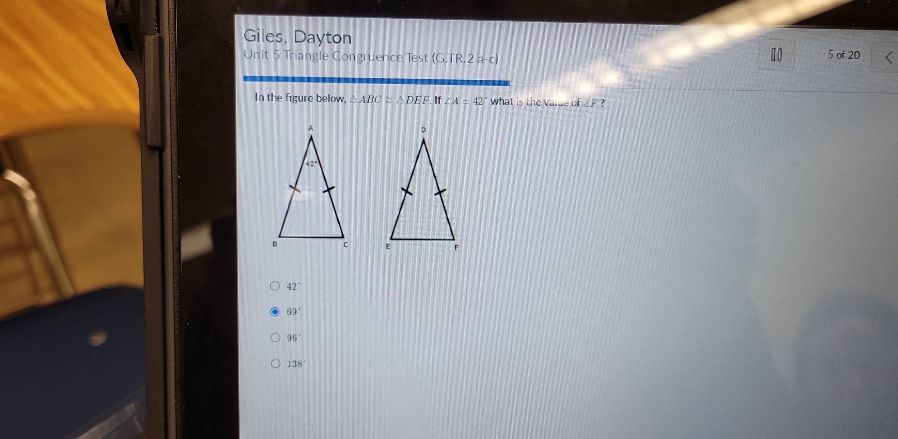 Giles, Dayton
Unit 5 Triangle Congruence Test (G.TR.2a-c) 5 of 20
In the figure below, △ ABC≌ △ DEF. If∠ A=42° what is the value of ∠ F ?

42°
69°
96°
138°