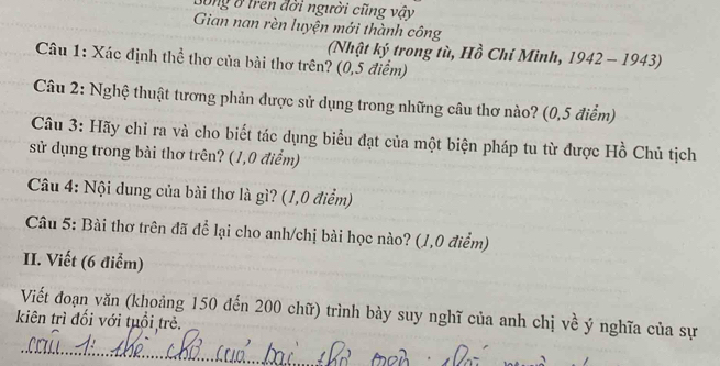 Bóng ở tren đời người cũng vậy 
Gian nan rèn luyện mới thành công 
(Nhật ký trong tù, Hồ Chí Mình, 1942 - 1943) 
Câu 1: Xác định thể thơ của bài thơ trên? (0,5 điểm) 
Câu 2: Nghệ thuật tương phản được sử dụng trong những câu thơ nào? (0,5 điểm) 
Câu 3: Hãy chỉ ra và cho biết tác dụng biểu đạt của một biện pháp tu từ được Hồ Chủ tịch 
sử dụng trong bài thơ trên? (1,0 điểm) 
Câu 4: Nội dung của bài thơ là gì? (1,0 điểm) 
Câu 5: Bài thơ trên đã để lại cho anh/chị bài học nào? (1,0 điểm) 
II. Viết (6 điểm) 
Viết đoạn văn (khoảng 150 đến 200 chữ) trình bày suy nghĩ của anh chị về ý nghĩa của sự 
kiên trì đối với tuổi trẻ. 
_ 
_