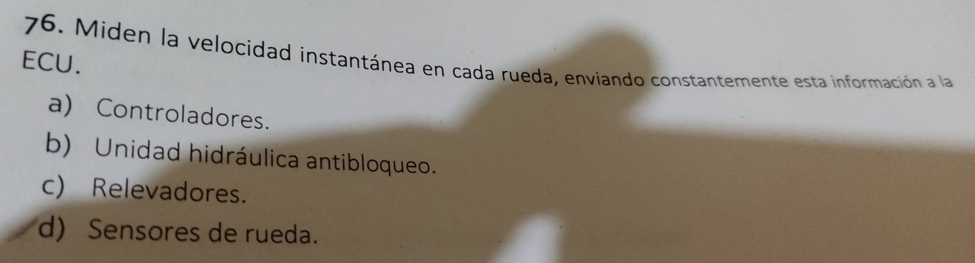 Miden la velocidad instantánea en cada rueda, enviando constantemente esta información a la 
ECU.
a) Controladores.
b) Unidad hidráulica antibloqueo.
c) Relevadores.
d) Sensores de rueda.