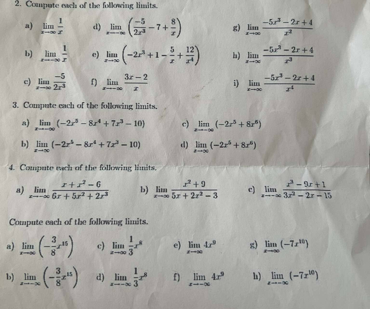 Compute each of the following limits.
a) limlimits _xto ∈fty  1/x  d) limlimits _xto -∈fty ( (-5)/2x^3 -7+ 8/x ) limlimits _xto ∈fty  (-5x^3-2x+4)/x^2 
g)
b) limlimits _xto -∈fty  1/x  e) limlimits _xto ∈fty (-2x^3+1- 5/x + 12/x^4 ) limlimits _xto ∈fty  (-5x^3-2x+4)/x^3 
h)
c) limlimits _xto ∈fty  (-5)/2x^3  f) limlimits _xto -∈fty  (3x-2)/x  limlimits _xto ∈fty  (-5x^3-2x+4)/x^4 
i)
3. Compute each of the following limits.
a) limlimits _xto -∈fty (-2x^5-8x^4+7x^3-10) c) limlimits _xto -∈fty (-2x^5+8x^6)
b) limlimits _xto ∈fty (-2x^5-8x^4+7x^3-10) d) limlimits _xto ∈fty (-2x^5+8x^6)
4. Compute each of the following limits.
a) limlimits _xto -∈fty  (x+x^2-6)/6x+5x^2+2x^3  b) limlimits _xto ∈fty  (x^2+9)/5x+2x^2-3  c) limlimits _xto -∈fty  (x^3-9x+1)/3x^2-2x-15 
Compute each of the following limits.
a) limlimits _xto ∈fty (- 3/8 x^(15)) c) limlimits _xto ∈fty  1/3 x^8 e) limlimits _xto ∈fty 4x^9 g) limlimits _xto ∈fty (-7x^(10))
b) limlimits _xto -∈fty (- 3/8 x^(15)) d) limlimits _xto -∈fty  1/3 x^8 f) limlimits _xto -∈fty 4x^9 limlimits _xto -∈fty (-7x^(10))
h)