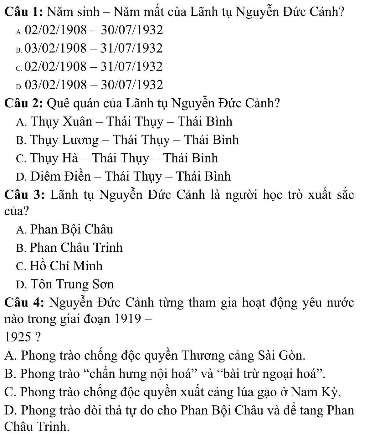 Năm sinh - Năm mất của Lãnh tụ Nguyễn Đức Cảnh?
A. 02/02/1908- - 30/ 07/1932
B. 03/02/1908-31 /07/1932
C. 02/02/1908 - 31/07/1932
D. 03/02/ /1908 - 30/07/1932
Câu 2: Quê quán của Lãnh tụ Nguyễn Đức Cảnh?
A. Thụy Xuân - Thái Thụy - Thái Bình
B. Thụy Lương - Thái Thụy - Thái Bình
C. Thụy Hà - Thái Thụy - Thái Bình
D. Diêm Điền - Thái Thụy - Thái Bình
Câu 3: Lãnh tụ Nguyễn Đức Cảnh là người học trò xuất sắc
của?
A. Phan Bội Châu
B. Phan Châu Trinh
C. Hồ Chí Minh
D. Tôn Trung Sơn
Câu 4: Nguyễn Đức Cảnh từng tham gia hoạt động yêu nước
nào trong giai đoạn 1919 -
1925 ?
A. Phong trào chống độc quyền Thương cảng Sài Gòn.
B. Phong trào “chấn hưng nội hoá” và “bài trừ ngoại hoá”.
C. Phong trào chống độc quyền xuất cảng lúa gạo ở Nam Kỳ.
D. Phong trào đòi thả tự do cho Phan Bội Châu và để tang Phan
Châu Trinh.