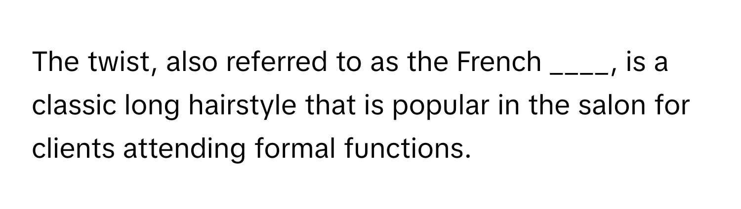 The twist, also referred to as the French ____, is a classic long hairstyle that is popular in the salon for clients attending formal functions.