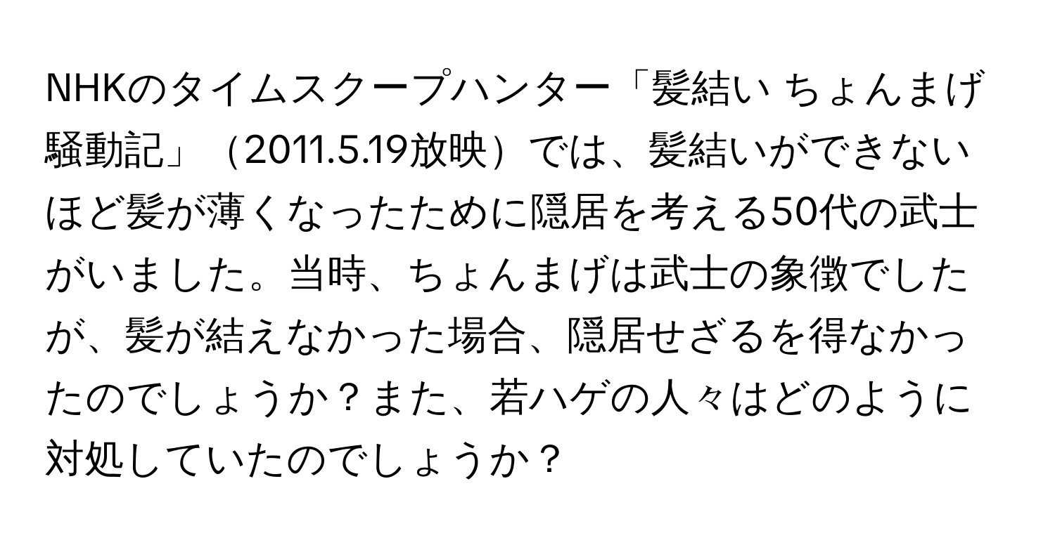 NHKのタイムスクープハンター「髪結い ちょんまげ騒動記」2011.5.19放映では、髪結いができないほど髪が薄くなったために隠居を考える50代の武士がいました。当時、ちょんまげは武士の象徴でしたが、髪が結えなかった場合、隠居せざるを得なかったのでしょうか？また、若ハゲの人々はどのように対処していたのでしょうか？