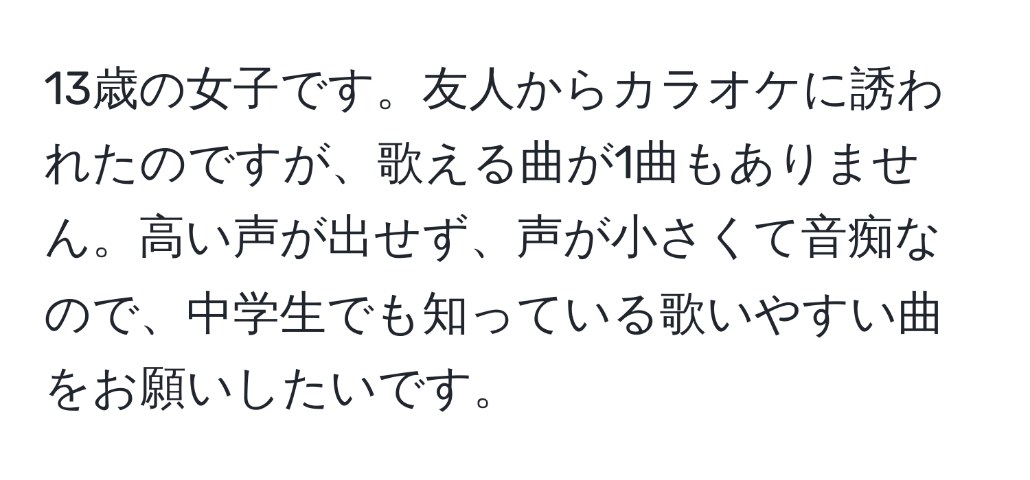 13歳の女子です。友人からカラオケに誘われたのですが、歌える曲が1曲もありません。高い声が出せず、声が小さくて音痴なので、中学生でも知っている歌いやすい曲をお願いしたいです。