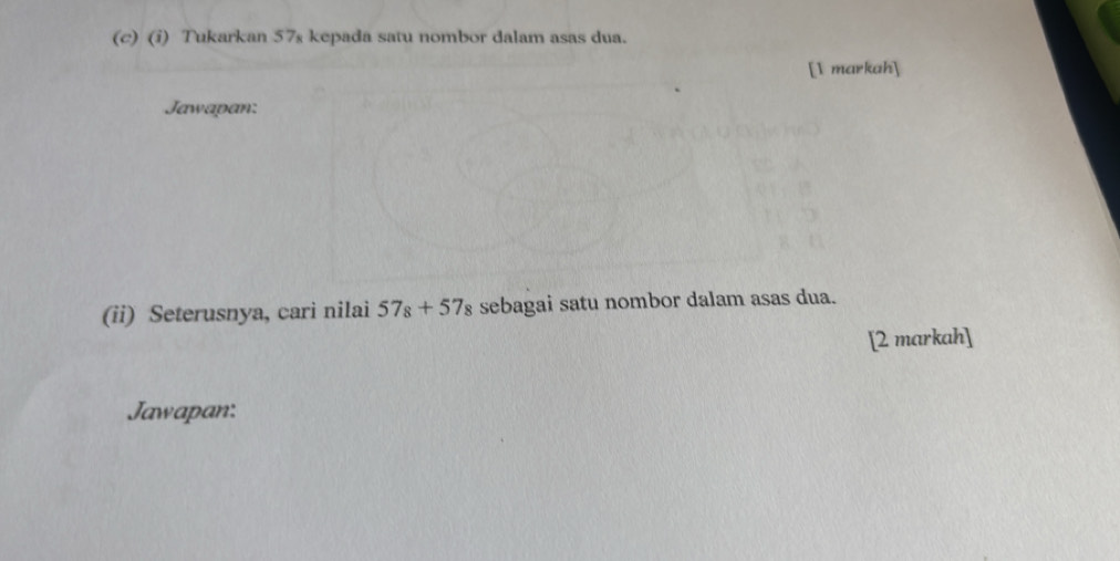 Tukarkan 57s kepada satu nombor dalam asas dua. 
[1 markah] 
Jawapan: 
(ii) Seterusnya, cari nilai 57_8+57_8 sebagai satu nombor dalam asas dua. 
[2 markah] 
Jawapan: