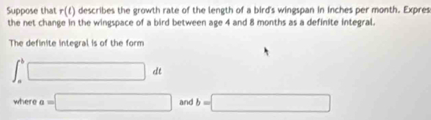 Suppose that r(t) n describes the growth rate of the length of a bird's wingspan in inches per month. Expres 
the net change in the wingspace of a bird between age 4 and 8 months as a definite integral. 
The definite integral is of the form
∈t _a^b□ dt
where a=□ and b=□