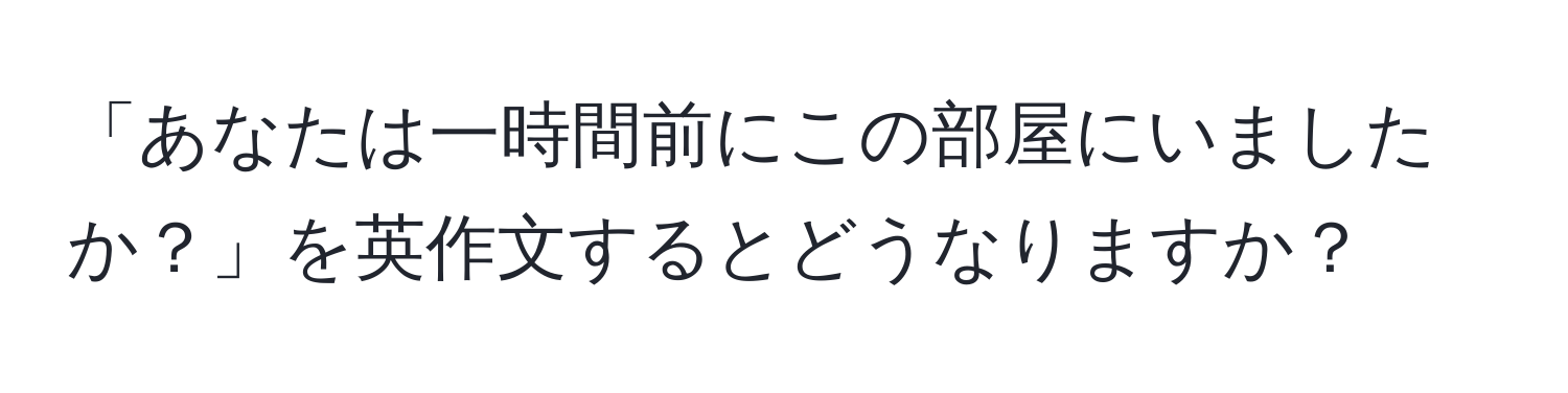 「あなたは一時間前にこの部屋にいましたか？」を英作文するとどうなりますか？