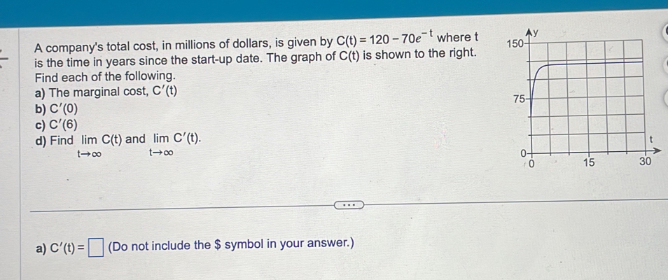 A company's total cost, in millions of dollars, is given by C(t)=120-70e^(-t) where t
is the time in years since the start-up date. The graph of C(t) is shown to the right. 
Find each of the following. 
a) The marginal cost, C'(t)
b) C'(0)
c) C'(6)
d) Find limlimits _tto ∈fty C(t) and limlimits _tto ∈fty C'(t). 
a) C'(t)=□ (Do not include the $ symbol in your answer.)