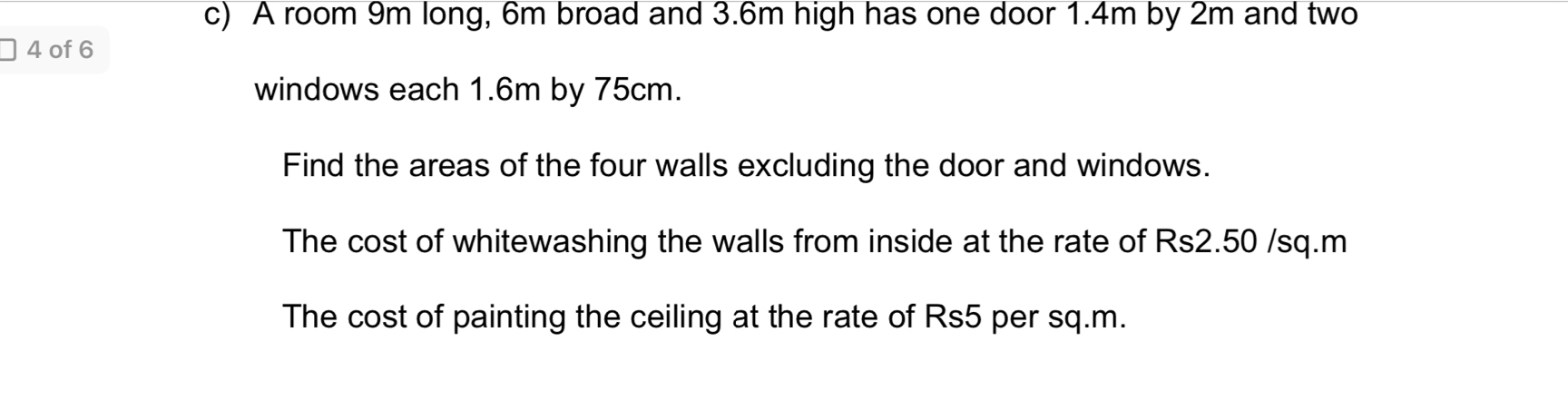 A room 9m long, 6m broad and 3.6m high has one door 1.4m by 2m and two
4 of 6
windows each 1.6m by 75cm. 
Find the areas of the four walls excluding the door and windows. 
The cost of whitewashing the walls from inside at the rate of Rs2.50 /sq.m
The cost of painting the ceiling at the rate of Rs5 per sq.m.