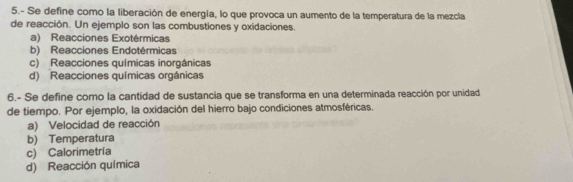 5.- Se define como la liberación de energía, lo que provoca un aumento de la temperatura de la mezcla
de reacción. Un ejemplo son las combustiones y oxidaciones.
a) Reacciones Exotérmicas
b) Reacciones Endotérmicas
c) Reacciones químicas inorgánicas
d) Reacciones químicas orgánicas
6.- Se define como la cantidad de sustancia que se transforma en una determinada reacción por unidad
de tiempo. Por ejemplo, la oxidación del hierro bajo condiciones atmosféricas.
a) Velocidad de reacción
b) Temperatura
c) Calorimetría
d) Reacción química