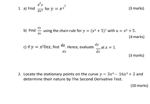 Find  d^2y/dx^2  for y=e^(x^3) (3 marks) 
b) Find  dy/dx  using the chain rule for y=(x^3+5)^7 with u=x^3+5. 
(4 marks) 
c) If y=x^2ln x , find  dy/dx . Hence, evaluate  dy/dx  at x=1. 
(3 marks) 
2. Locate the stationary points on the curve y=3x^4-16x^3+2 and 
determine their nature by The Second Derivative Test. 
(10 marks)