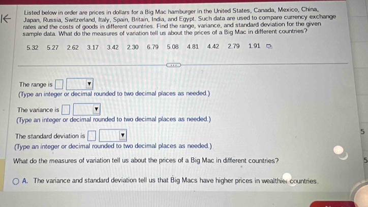 Listed below in order are prices in dollars for a Big Mac hamburger in the United States, Canada, Mexico, China,
Japan, Russia, Switzerland, Italy, Spain, Britain, India, and Egypt. Such data are used to compare currency exchange
rates and the costs of goods in different countries. Find the range, variance, and standard deviation for the given
sample data. What do the measures of variation tell us about the prices of a Big Mac in different countries?
5.32 5.27 2.62 3.17 3.42 2.30 6.79 5.08 4.81 4.42 2.79 1.91
The range is □
(Type an integer or decimal rounded to two decimal places as needed.)
The variance is □ 
(Type an integer or decimal rounded to two decimal places as needed.)
The standard deviation is □ □ □
5
(Type an integer or decimal rounded to two decimal places as needed.)
What do the measures of variation tell us about the prices of a Big Mac in different countries? 5
A. The variance and standard deviation tell us that Big Macs have higher prices in wealthier countries.