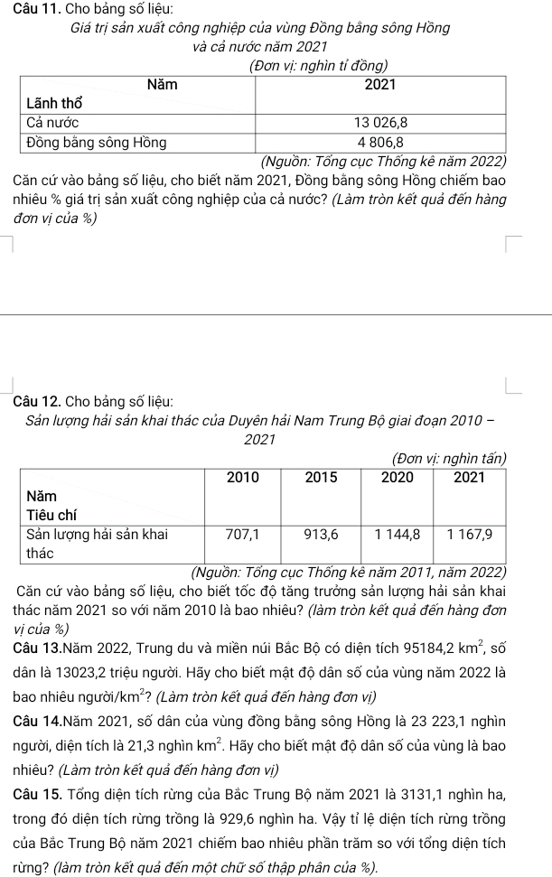 Cho bảng số liệu:
Giá trị sản xuất công nghiệp của vùng Đồng bằng sông Hồng
và cả nước năm 2021
(Nguồn: Tổng cục Thống kê năm 2022)
Căn cứ vào bảng số liệu, cho biết năm 2021, Đồng bằng sông Hồng chiếm bao
nhiêu % giá trị sản xuất công nghiệp của cả nước? (Làm tròn kết quả đến hàng
đơn vị của %)
Câu 12. Cho bảng số liệu:
Sản lượng hải sản khai thác của Duyên hải Nam Trung Bộ giai đoạn 2010 -
2021
(Nguồn: Tổng cục Thống kê năm 2011, năm 2022)
Căn cứ vào bảng số liệu, cho biết tốc độ tăng trưởng sản lượng hải sản khai
thác năm 2021 so với năm 2010 là bao nhiêu? (làm tròn kết quả đến hàng đơn
vị của %)
Câu 13.Năm 2022, Trung du và miền núi Bắc Bộ có diện tích 95184,2km^2 số
dân là 13023,2 triệu người. Hãy cho biết mật độ dân số của vùng năm 2022 là
bao nhiêu người /km^2 *? (Làm tròn kết quả đến hàng đơn vị)
Câu 14.Năm 2021, số dân của vùng đồng bằng sông Hồng là 23 223,1 nghìn
người, diện tích là 21,3 nghìn km^2. Hãy cho biết mật độ dân số của vùng là bao
nhiêu? (Làm tròn kết quả đến hàng đơn vị)
Câu 15. Tổng diện tích rừng của Bắc Trung Bộ năm 2021 là 3131,1 nghìn ha,
trong đó diện tích rừng trồng là 929,6 nghìn ha. Vậy tỉ lệ diện tích rừng trồng
của Bắc Trung Bộ năm 2021 chiếm bao nhiêu phần trăm so với tổng diện tích
rừng? (làm tròn kết quả đến một chữ số thập phân của %).